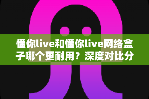 懂你live和懂你live网络盒子哪个更耐用？深度对比分析助你选购不踩坑