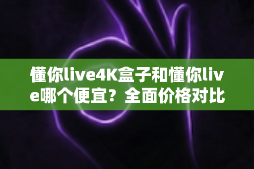 懂你live4K盒子和懂你live哪个便宜？全面价格对比与选购指南助你省钱