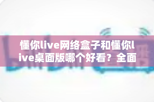 懂你live网络盒子和懂你live桌面版哪个好看？全面对比帮你选对不踩坑