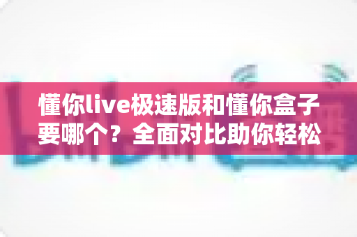懂你live极速版和懂你盒子要哪个?全面对比助你轻松选出最适合的一款 懂你live极速版和懂你盒子要哪个?全面对比助你轻松选出最适合的一款