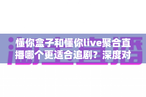 懂你盒子和懂你live聚合直播哪个更适合追剧?深度对比帮你选对追剧神器 懂你盒子和懂你live聚合直播哪个更适合追剧?深度对比帮你选对追剧神器