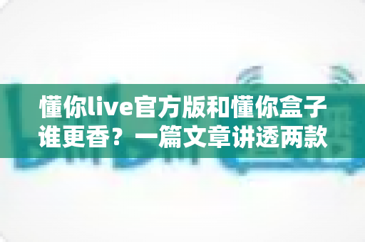 懂你live官方版和懂你盒子谁更香？一篇文章讲透两款产品的真实差异