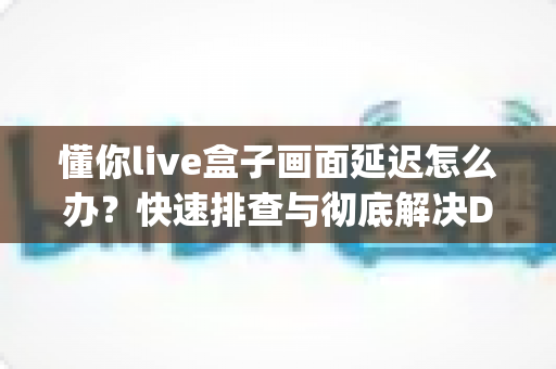 懂你live盒子画面延迟怎么办？快速排查与彻底解决Delay问题的完整指南