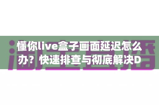 懂你live盒子画面延迟怎么办？快速排查与彻底解决Delay问题的完整指南