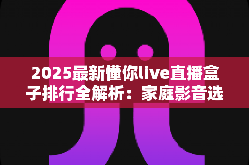 2025最新懂你live直播盒子排行全解析：家庭影音选购必备指南与热门产品深度评测