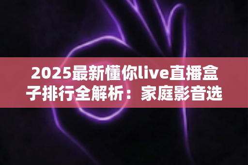 2025最新懂你live直播盒子排行全解析：家庭影音选购必备指南与热门产品深度评测