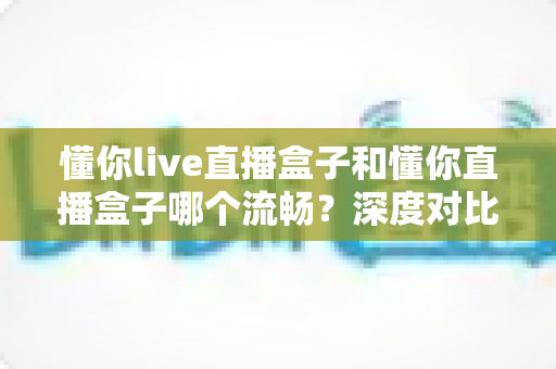 懂你live直播盒子和懂你直播盒子哪个流畅?深度对比全面解析,帮你选对设备告别卡顿烦恼 懂你live直播盒子和懂你直播盒子哪个流畅?深度对比全面解析,帮你选对设备告别卡顿烦恼