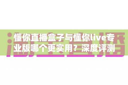 懂你直播盒子与懂你live专业版哪个更实用？深度评测对比帮你选对直播工具