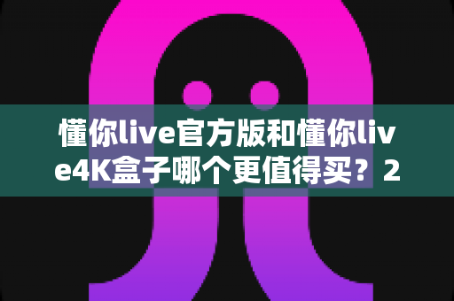 懂你live官方版和懂你live4K盒子哪个更值得买？2025年超全选购对比评测，看完不再纠结