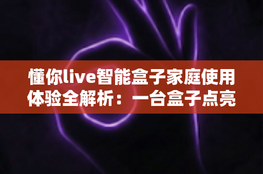 懂你live智能盒子家庭使用体验全解析：一台盒子点亮全家人的客厅时光