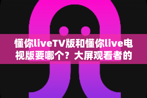 懂你liveTV版和懂你live电视版要哪个?大屏观看者的版本选择完全指南 懂你liveTV版和懂你live电视版要哪个?大屏观看者的版本选择完全指南