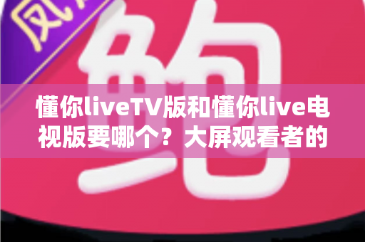懂你liveTV版和懂你live电视版要哪个?大屏观看者的版本选择完全指南 懂你liveTV版和懂你live电视版要哪个?大屏观看者的版本选择完全指南