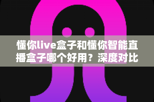 懂你live盒子和懂你智能直播盒子哪个好用?深度对比测评帮你选出最适合的直播神器 懂你live盒子和懂你智能直播盒子哪个好用?深度对比测评帮你选出最适合的直播神器