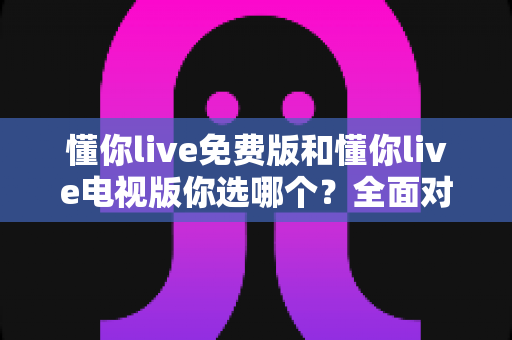 懂你live免费版和懂你live电视版你选哪个？全面对比分析帮你做出最佳选择