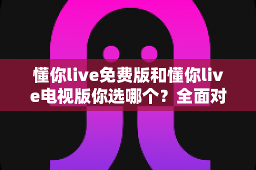 懂你live免费版和懂你live电视版你选哪个？全面对比分析帮你做出最佳选择