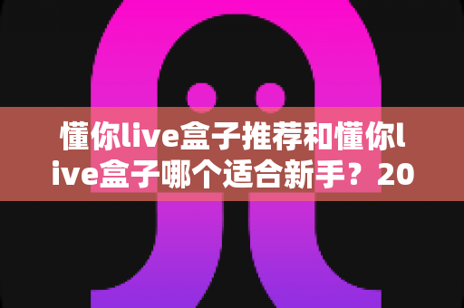 懂你live盒子推荐和懂你live盒子哪个适合新手?2025年超全选购攻略,一篇帮你选对不踩坑! 懂你live盒子推荐和懂你live盒子哪个适合新手?2025年超全选购攻略,一篇帮你选对不踩坑!