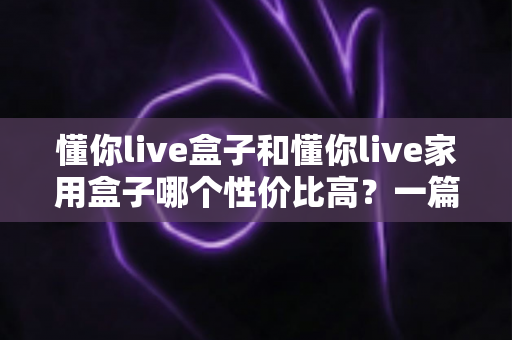 懂你live盒子和懂你live家用盒子哪个性价比高？一篇讲透选购逻辑的深度对比指南