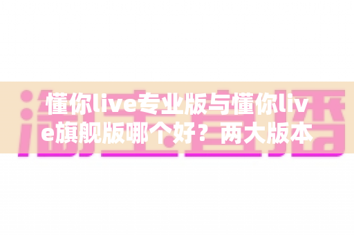 懂你live专业版与懂你live旗舰版哪个好?两大版本全维度对比,教你选对不选贵 懂你live专业版与懂你live旗舰版哪个好?两大版本全维度对比,教你选对不选贵