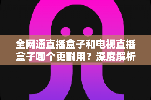 全网通直播盒子和电视直播盒子哪个更耐用？深度解析两大设备耐久性差异与科学选购指南