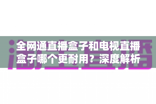 全网通直播盒子和电视直播盒子哪个更耐用？深度解析两大设备耐久性差异与科学选购指南