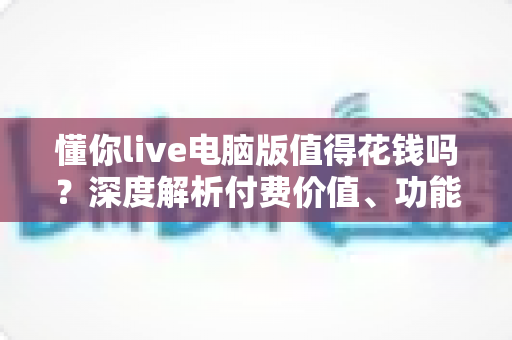 懂你live电脑版值得花钱吗?深度解析付费价值、功能体验与理性消费指南 懂你live电脑版值得花钱吗?深度解析付费价值、功能体验与理性消费指南