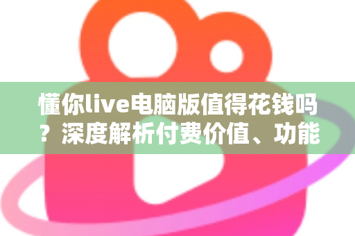 懂你live电脑版值得花钱吗？深度解析付费价值、功能体验与理性消费指南