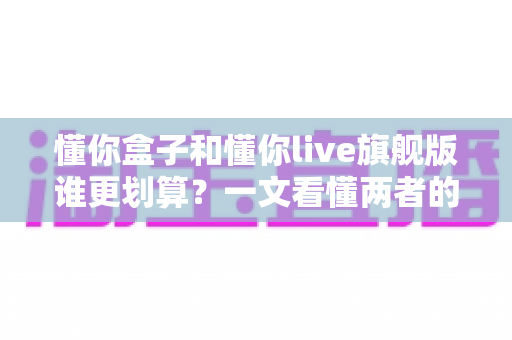 懂你盒子和懂你live旗舰版谁更划算？一文看懂两者的真实差距与选购指南