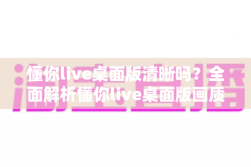 懂你live桌面版清晰吗？全面解析懂你live桌面版画质表现、影响因素与实用优化技巧