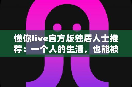 懂你live官方版独居人士推荐：一个人的生活，也能被温柔懂你