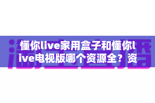 懂你live家用盒子和懂你live电视版哪个资源全？资深玩家实测对比，帮你选对观影利器