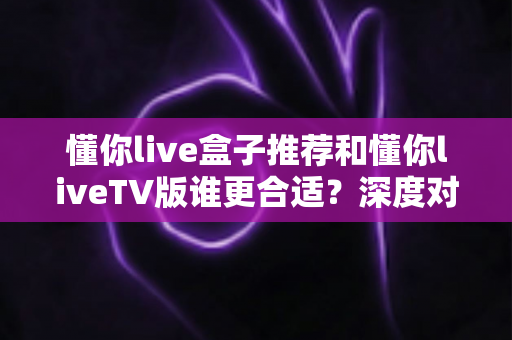 懂你live盒子推荐和懂你liveTV版谁更合适？深度对比分析帮你选出最适合的观看方案