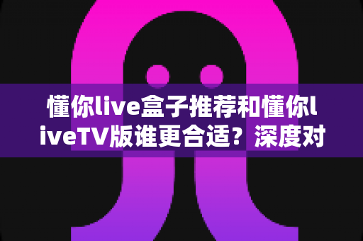 懂你live盒子推荐和懂你liveTV版谁更合适？深度对比分析帮你选出最适合的观看方案