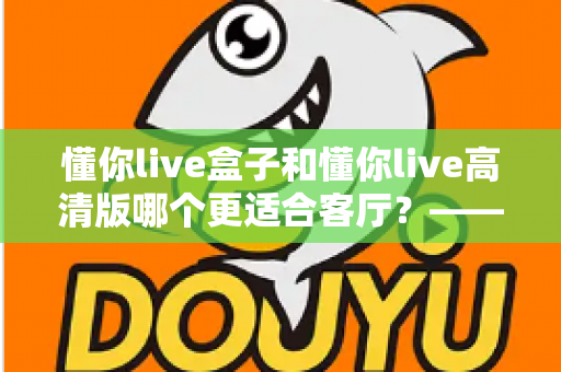 懂你live盒子和懂你live高清版哪个更适合客厅?——客厅大屏观影设备深度对比与选购全攻略 懂你live盒子和懂你live高清版哪个更适合客厅?——客厅大屏观影设备深度对比与选购全攻略