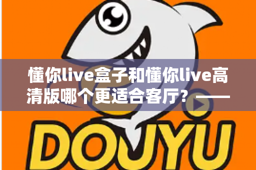 懂你live盒子和懂你live高清版哪个更适合客厅?——客厅大屏观影设备深度对比与选购全攻略 懂你live盒子和懂你live高清版哪个更适合客厅?——客厅大屏观影设备深度对比与选购全攻略