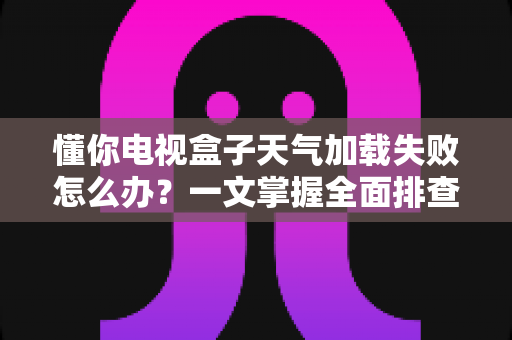 懂你电视盒子天气加载失败怎么办？一文掌握全面排查方法与实用解决技巧