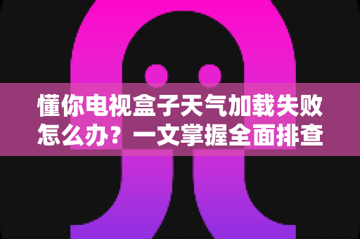 懂你电视盒子天气加载失败怎么办？一文掌握全面排查方法与实用解决技巧