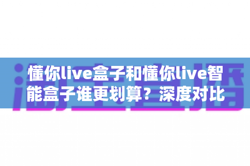 懂你live盒子和懂你live智能盒子谁更划算?深度对比分析帮你选出高性价比之选 懂你live盒子和懂你live智能盒子谁更划算?深度对比分析帮你选出高性价比之选