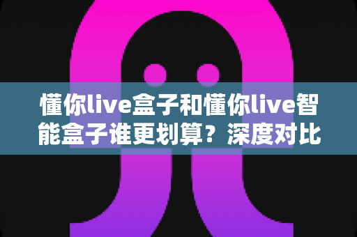 懂你live盒子和懂你live智能盒子谁更划算?深度对比分析帮你选出高性价比之选 懂你live盒子和懂你live智能盒子谁更划算?深度对比分析帮你选出高性价比之选