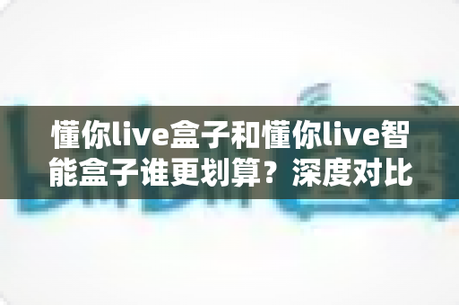 懂你live盒子和懂你live智能盒子谁更划算？深度对比分析帮你选出高性价比之选