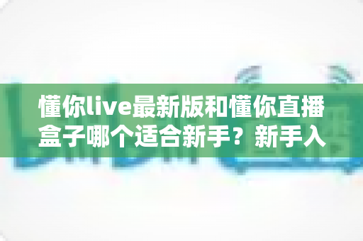 懂你live最新版和懂你直播盒子哪个适合新手?新手入门全面对比与选择指南 懂你live最新版和懂你直播盒子哪个适合新手?新手入门全面对比与选择指南
