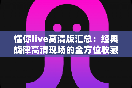 懂你live高清版汇总：经典旋律高清现场的全方位收藏指南