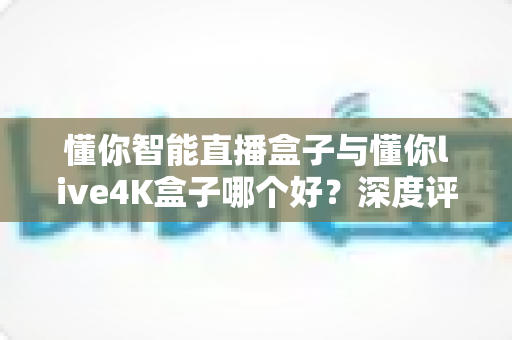 懂你智能直播盒子与懂你live4K盒子哪个好？深度评测对比帮你选对家用直播神器