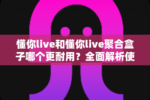 懂你live和懂你live聚合盒子哪个更耐用？全面解析使用寿命与选购指南