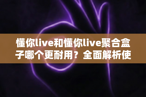懂你live和懂你live聚合盒子哪个更耐用？全面解析使用寿命与选购指南