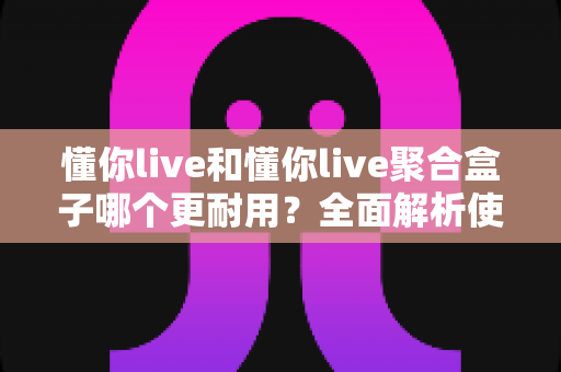 懂你live和懂你live聚合盒子哪个更耐用？全面解析使用寿命与选购指南