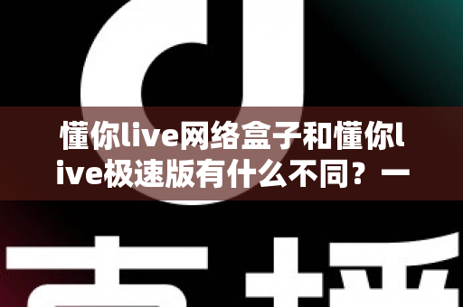 懂你live网络盒子和懂你live极速版有什么不同?一文读懂两大版本差异,选对不踩坑 懂你live网络盒子和懂你live极速版有什么不同?一文读懂两大版本差异,选对不踩坑