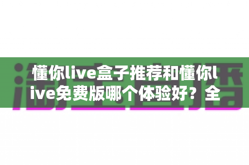懂你live盒子推荐和懂你live免费版哪个体验好？全方位对比评测与实用选择指南