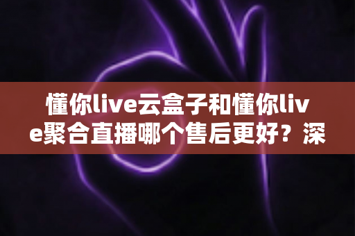 懂你live云盒子和懂你live聚合直播哪个售后更好？深度对比解析帮你选对不踩坑