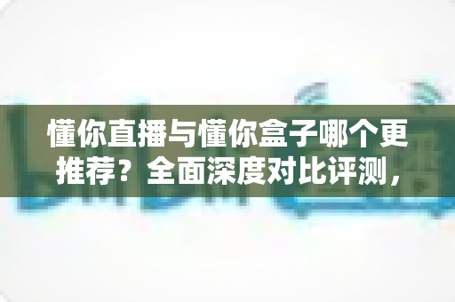 懂你直播与懂你盒子哪个更推荐?全面深度对比评测,看完再选不踩坑 懂你直播与懂你盒子哪个更推荐?全面深度对比评测,看完再选不踩坑