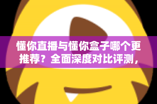 懂你直播与懂你盒子哪个更推荐？全面深度对比评测，看完再选不踩坑